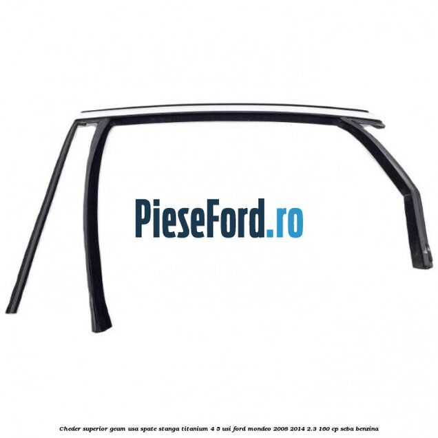 Cheder superior geam usa spate stanga titanium 4/5 usi Ford Mondeo 2008-2014 2.3 160 cp Cheder superior geam usa spate stanga titanium 4/5 usi Ford Mondeo 2008-2014 2.3 160 cp SEBA benzina