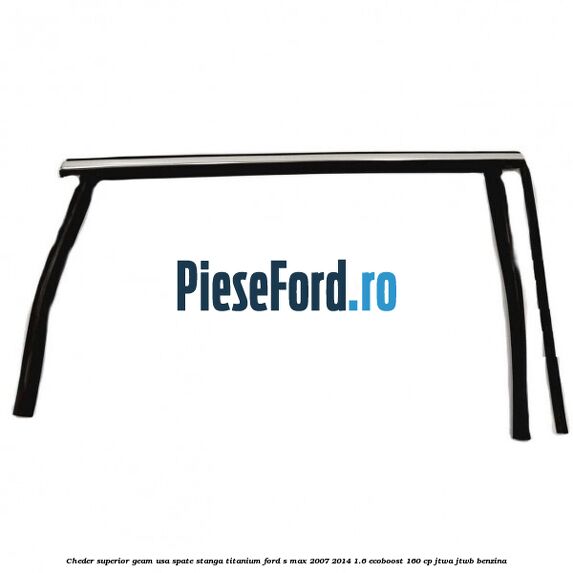 Cheder superior geam usa spate stanga titanium Ford S-Max 2007-2014 1.6 EcoBoost 160 cp JTWA, JTWB benzina