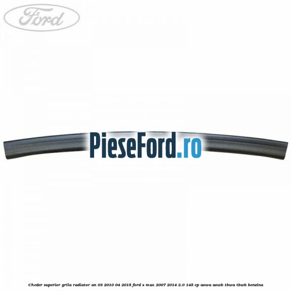 Cheder superior grila radiator an 03/2010-04/2015 Ford S-Max 2007-2014 2.0 145 cp AOWA, AOWB, TBWA, TBWB benzina