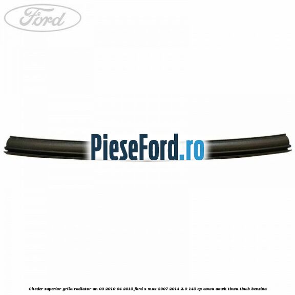 Cheder superior grila radiator an 03/2010-04/2015 Ford S-Max 2007-2014 2.0 145 cp AOWA, AOWB, TBWA, TBWB benzina