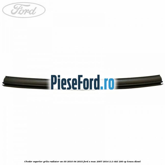 Cheder superior grila radiator an 03/2010-04/2015 Ford S-Max 2007-2014 2.2 TDCi 200 cp KNWA diesel