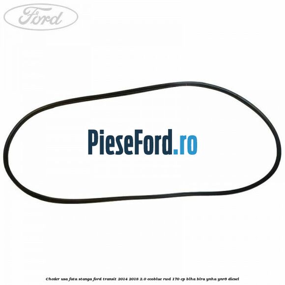 Cheder usa fata stanga Ford Transit 2014-2018 2.0 EcoBlue RWD 170 cp Cheder usa fata stanga Ford Transit 2014-2018 2.0 EcoBlue RWD 170 cp BLHA, BLRA, YNHA, YNR6 diesel