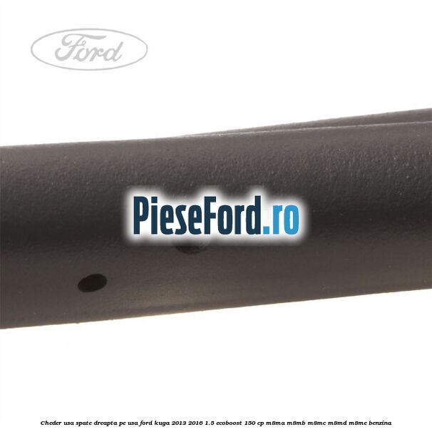 Cheder usa spate dreapta, pe usa Ford Kuga 2013-2016 1.5 EcoBoost 150 cp Cheder usa spate dreapta, pe usa Ford Kuga 2013-2016 1.5 EcoBoost 150 cp M8MA, M8MB, M8MC, M8MD, M8ME benzina