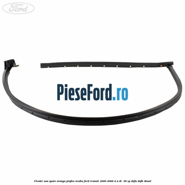 Cheder usa spate stanga plafon mediu Ford Transit 2000-2006 2.4 DI  90 cp D2FA, D2FB diesel