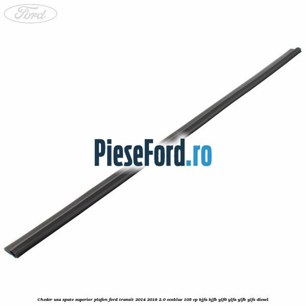 Cheder usa spate superior plafon Ford Transit 2014-2018 2.0 EcoBlue 105 cp BJFA, BJFB, YLF6, YLFA, YLFB, YLFS diesel