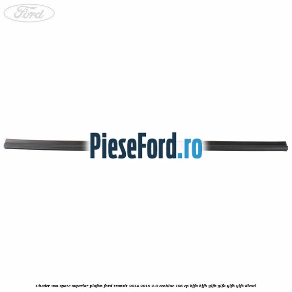 Cheder usa spate superior plafon Ford Transit 2014-2018 2.0 EcoBlue 105 cp BJFA, BJFB, YLF6, YLFA, YLFB, YLFS diesel