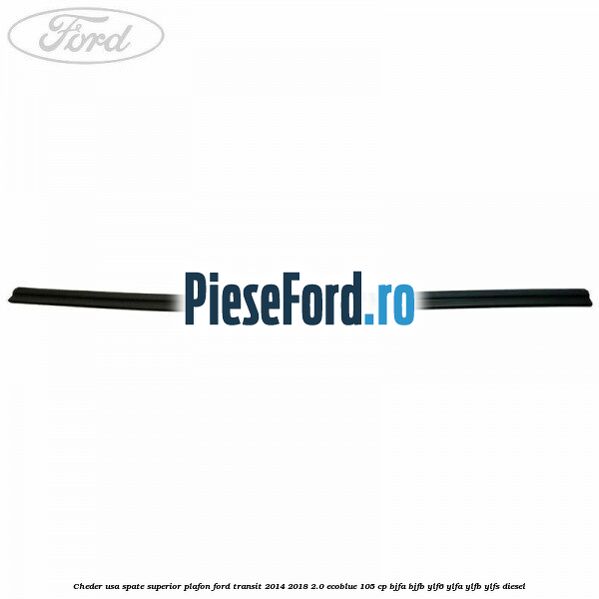Cheder usa spate superior plafon Ford Transit 2014-2018 2.0 EcoBlue 105 cp BJFA, BJFB, YLF6, YLFA, YLFB, YLFS diesel