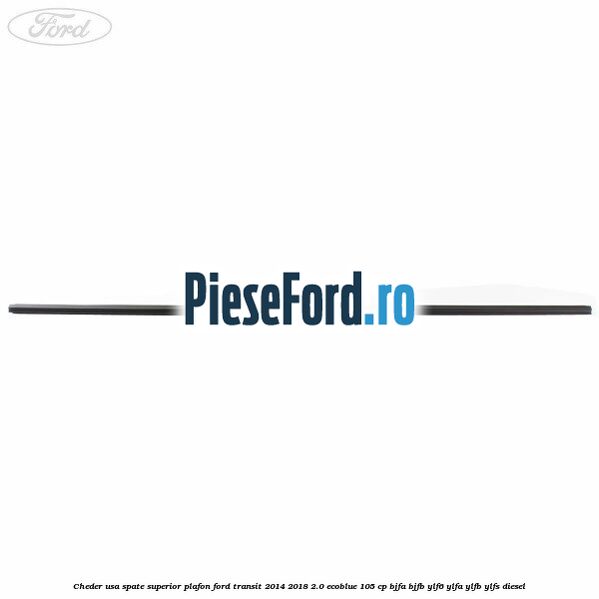 Cheder usa spate superior plafon Ford Transit 2014-2018 2.0 EcoBlue 105 cp BJFA, BJFB, YLF6, YLFA, YLFB, YLFS diesel