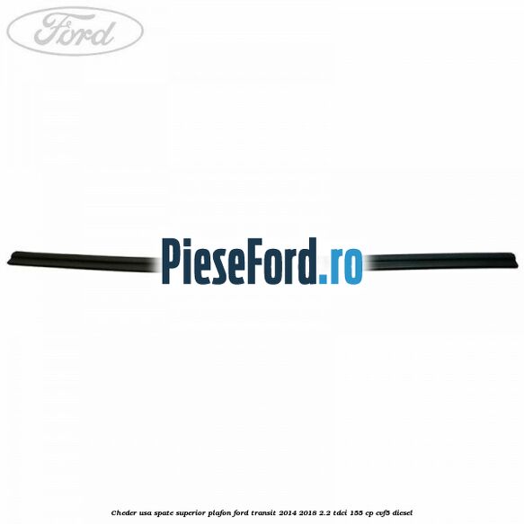 Cheder usa spate superior plafon Ford Transit 2014-2018 2.2 TDCi 155 cp CVF5 diesel