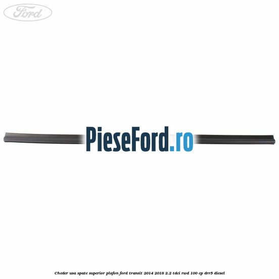 Cheder usa spate superior plafon Ford Transit 2014-2018 2.2 TDCi RWD 100 cp DRR5 diesel
