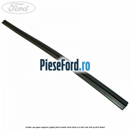 Cheder usa spate superior plafon Ford Transit 2014-2018 2.2 TDCi RWD 100 cp DRR5 diesel