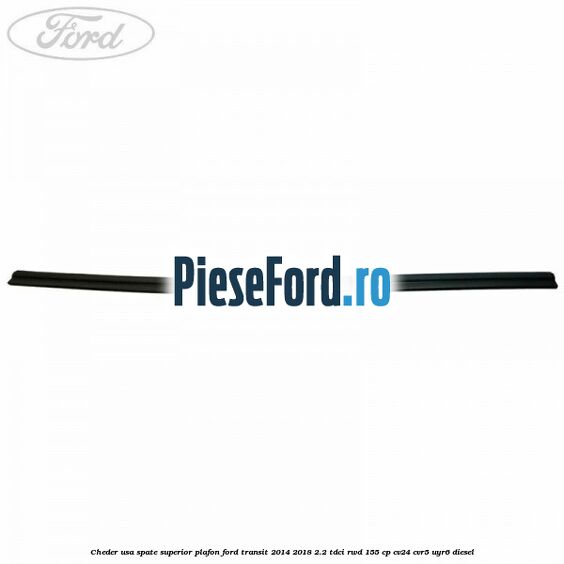 Cheder usa spate superior plafon Ford Transit 2014-2018 2.2 TDCi RWD 155 cp Cheder usa spate superior plafon Ford Transit 2014-2018 2.2 TDCi RWD 155 cp CV24, CVR5, UYR6 diesel