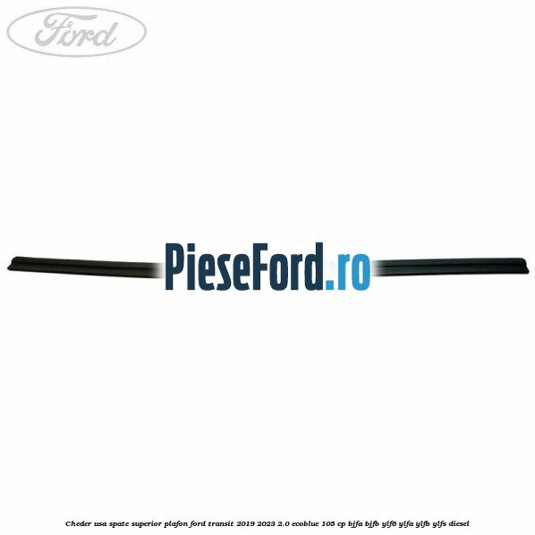 Cheder usa spate superior plafon Ford Transit 2019-2023 2.0 EcoBlue 105 cp BJFA, BJFB, YLF6, YLFA, YLFB, YLFS diesel
