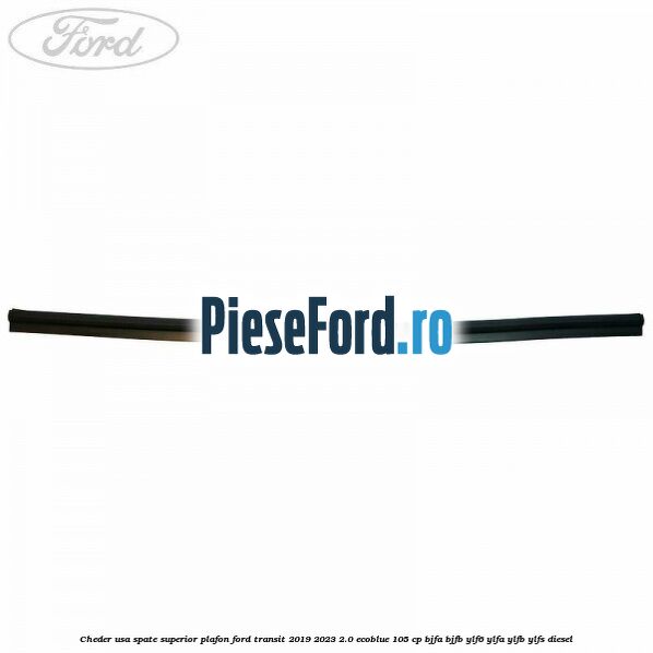 Cheder usa spate superior plafon Ford Transit 2019-2023 2.0 EcoBlue 105 cp BJFA, BJFB, YLF6, YLFA, YLFB, YLFS diesel