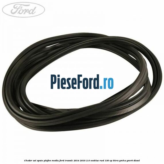 Cheder usi spate plafon mediu Ford Transit 2014-2018 2.0 EcoBlue RWD 130 cp Cheder usi spate plafon mediu Ford Transit 2014-2018 2.0 EcoBlue RWD 130 cp BKRA, YMHA, YMR6 diesel