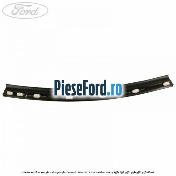 Cheder vertical usa fata dreapta Ford Transit 2014-2018 2.0 EcoBlue 105 cp Cheder vertical usa fata dreapta Ford Transit 2014-2018 2.0 EcoBlue 105 cp BJFA, BJFB, YLF6, YLFA, YLFB, YLFS diesel