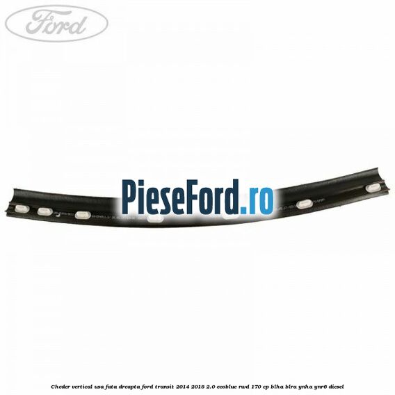 Cheder vertical usa fata dreapta Ford Transit 2014-2018 2.0 EcoBlue RWD 170 cp Cheder vertical usa fata dreapta Ford Transit 2014-2018 2.0 EcoBlue RWD 170 cp BLHA, BLRA, YNHA, YNR6 diesel