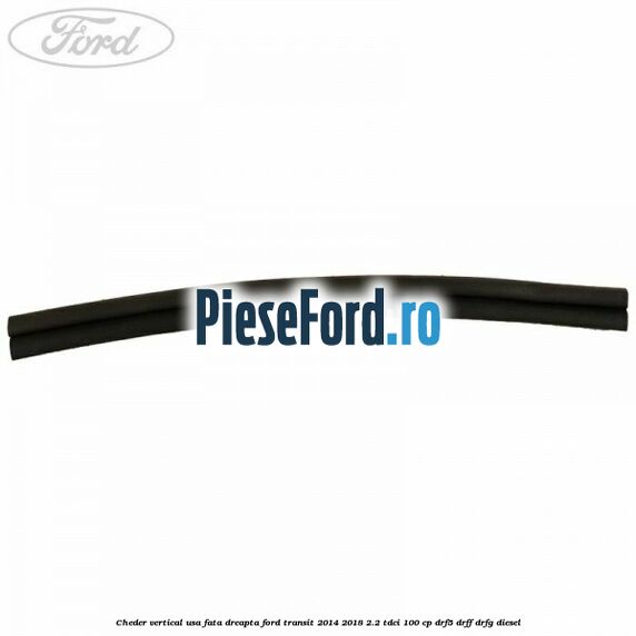 Cheder vertical usa fata dreapta Ford Transit 2014-2018 2.2 TDCi 100 cp DRF5, DRFF, DRFG diesel