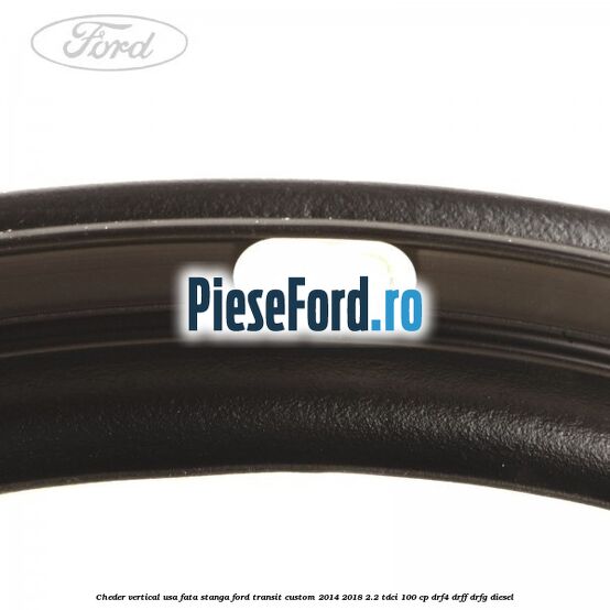 Cheder vertical usa fata stanga Ford Transit Custom 2014-2018 2.2 TDCi 100 cp DRF4, DRFF, DRFG diesel