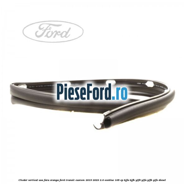 Cheder vertical usa fata stanga Ford Transit Custom 2019-2023 2.0 EcoBlue 105 cp BJFA, BJFB, YLF6, YLFA, YLFB, YLFS diesel
