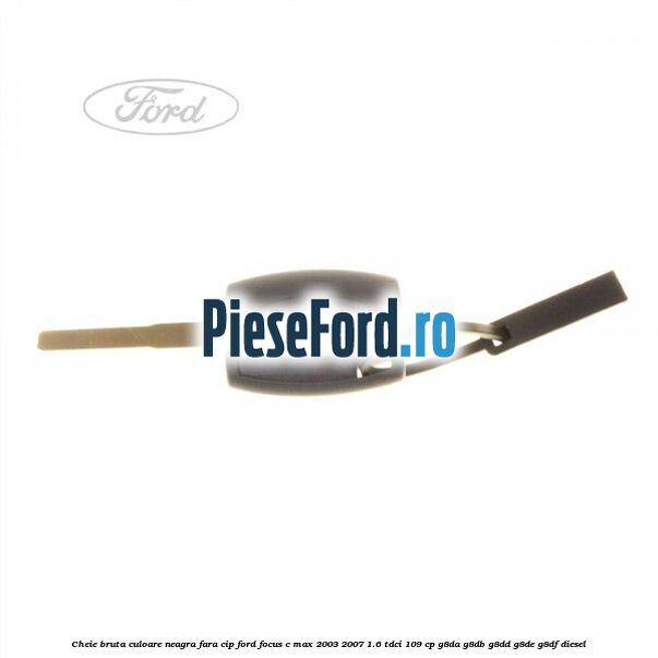 Cheie bruta culoare neagra fara cip Ford Focus C-Max 2003-2007 1.6 TDCi 109 cp G8DA, G8DB, G8DD, G8DE, G8DF diesel