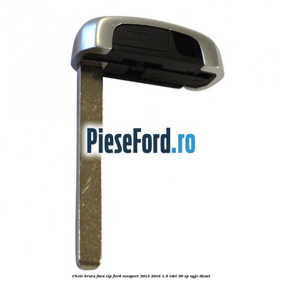 Cheie bruta fara cip Ford EcoSport 2013-2018 1.5 TDCi 90 cp UGJE diesel