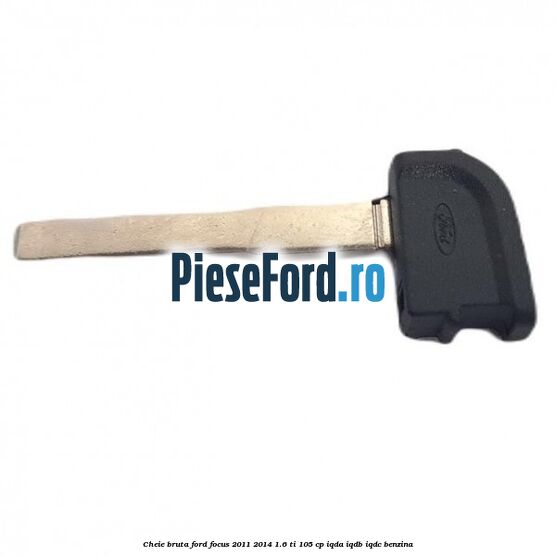 Cheie bruta Ford Focus 2011-2014 1.6 Ti 105 cp IQDA, IQDB, IQDC benzina