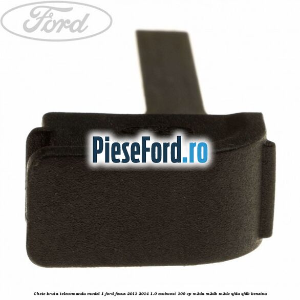 Cheie bruta telecomanda model 1 Ford Focus 2011-2014 1.0 EcoBoost 100 cp M2DA, M2DB, M2DC, SFDA, SFDB benzina