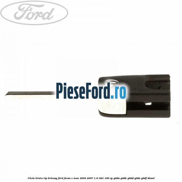 Cheie bruta tip briceag Ford Focus C-Max 2003-2007 1.6 TDCi 109 cp G8DA, G8DB, G8DD, G8DE, G8DF diesel