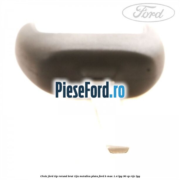 Cheie Ford tip rotund brut tija metalica plata Ford B-Max 1.4 LPG 90 cp RTJC LPG