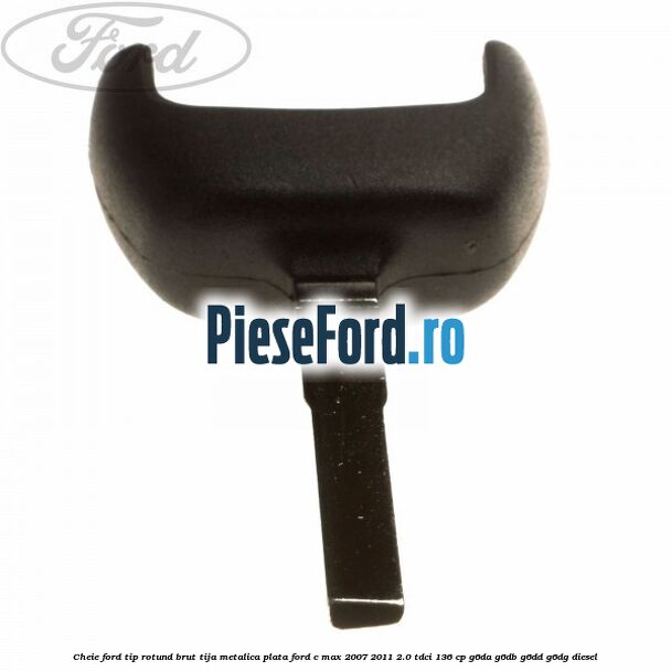 Cheie Ford tip rotund brut tija metalica plata Ford C-Max 2007-2011 2.0 TDCi 136 cp G6DA, G6DB, G6DD, G6DG diesel