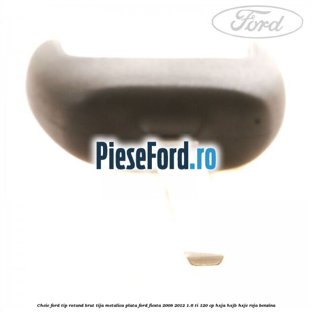 Cheie Ford tip rotund brut tija metalica plata Ford Fiesta 2008-2012 1.6 Ti 120 cp HXJA, HXJB, HXJE, RVJA benzina