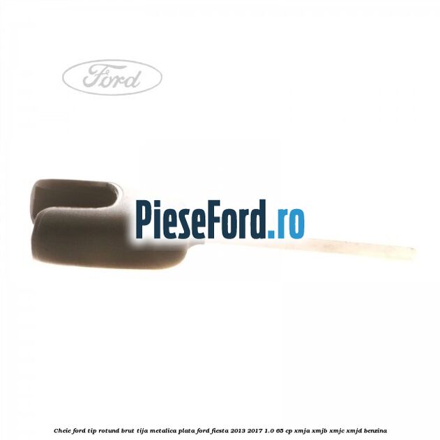 Cheie Ford tip rotund brut tija metalica plata Ford Fiesta 2013-2017 1.0 65 cp XMJA, XMJB, XMJC, XMJD benzina
