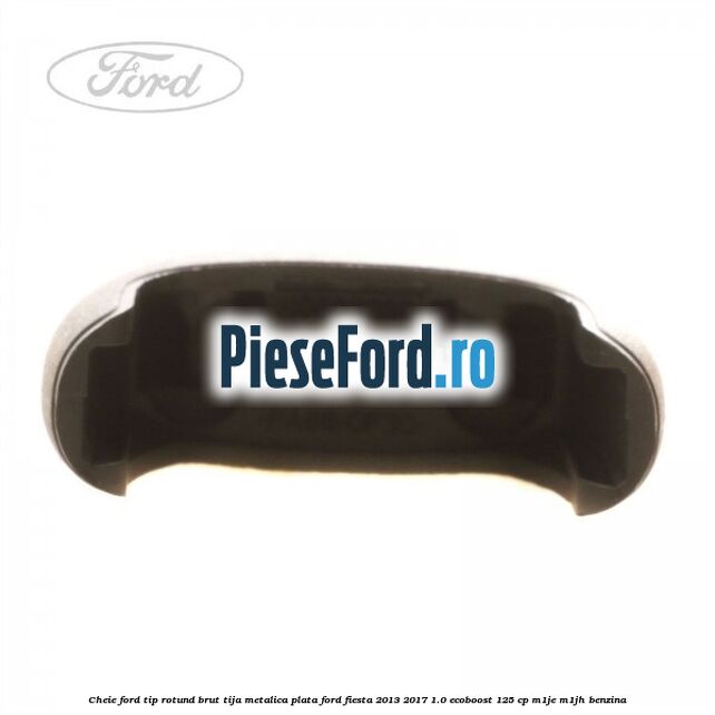 Cheie Ford tip rotund brut tija metalica plata Ford Fiesta 2013-2017 1.0 EcoBoost 125 cp Cheie Ford tip rotund brut tija metalica plata Ford Fiesta 2013-2017 1.0 EcoBoost 125 cp M1JE, M1JH benzina