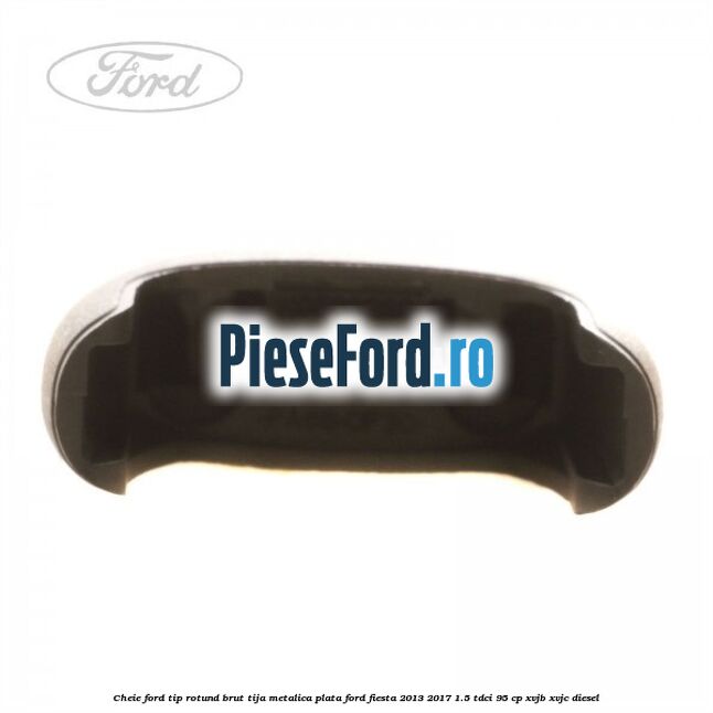 Cheie Ford tip rotund brut tija metalica plata Ford Fiesta 2013-2017 1.5 TDCi 95 cp XVJB, XVJC diesel