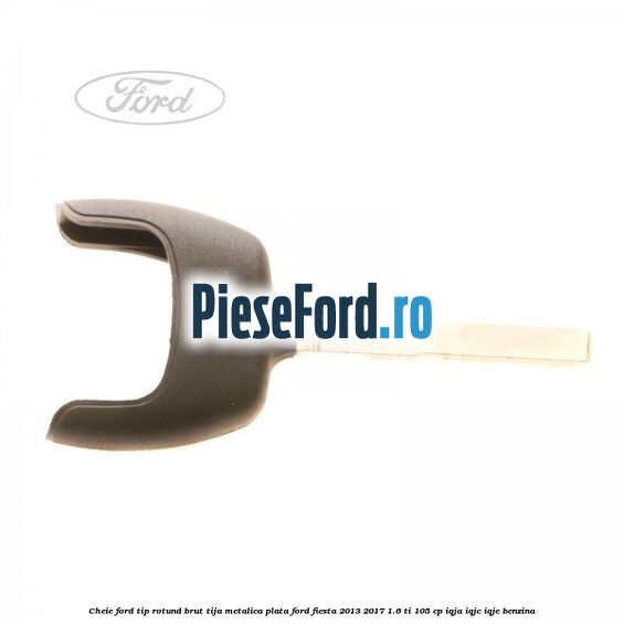 Cheie Ford tip rotund brut tija metalica plata Ford Fiesta 2013-2017 1.6 Ti 105 cp IQJA, IQJC, IQJE benzina