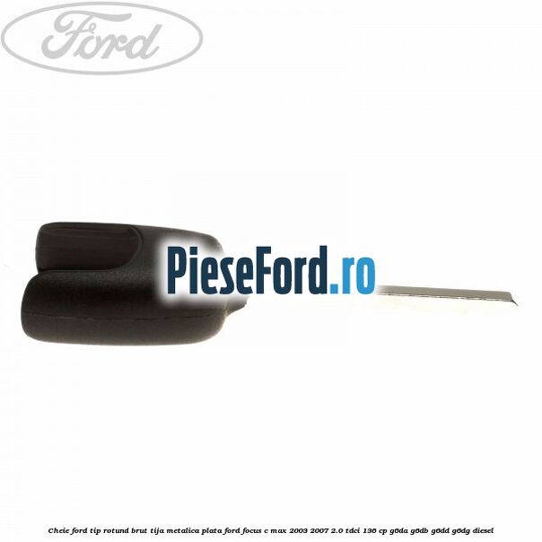 Cheie Ford tip rotund brut tija metalica plata Ford Focus C-Max 2003-2007 2.0 TDCi 136 cp G6DA, G6DB, G6DD, G6DG diesel