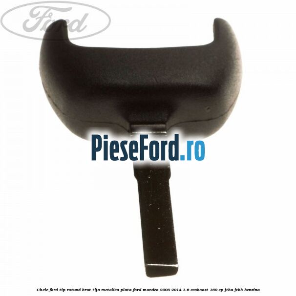 Cheie Ford tip rotund brut tija metalica plata Ford Mondeo 2008-2014 1.6 EcoBoost 160 cp JTBA, JTBB benzina