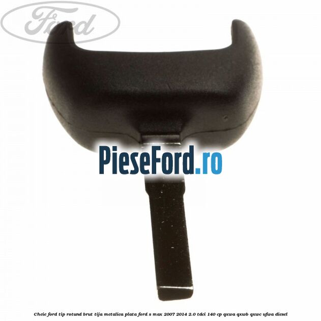 Cheie Ford tip rotund brut tija metalica plata Ford S-Max 2007-2014 2.0 TDCi 140 cp QXWA, QXWB, QXWC, UFWA diesel