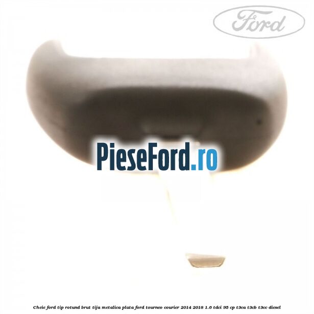 Cheie Ford tip rotund brut tija metalica plata Ford Tourneo Courier 2014-2018 1.6 TDCi 95 cp T3CA, T3CB, T3CC diesel