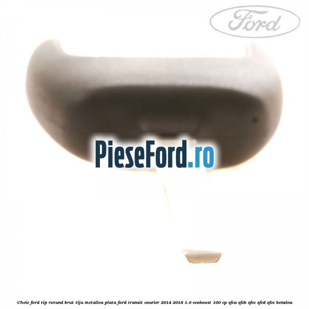 Cheie Ford tip rotund brut tija metalica plata Ford Transit Courier 2014-2018 1.0 EcoBoost 100 cp Cheie Ford tip rotund brut tija metalica plata Ford Transit Courier 2014-2018 1.0 EcoBoost 100 cp SFCA, SFCB, SFCC, SFCD, SFCE benzina