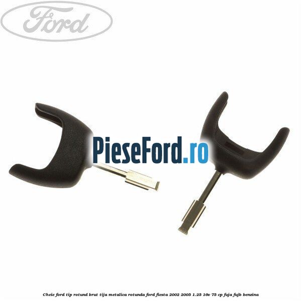 Cheie Ford tip rotund brut tija metalica rotunda Ford Fiesta 2002-2005 1.25 16V 75 cp FUJA, FUJB benzina