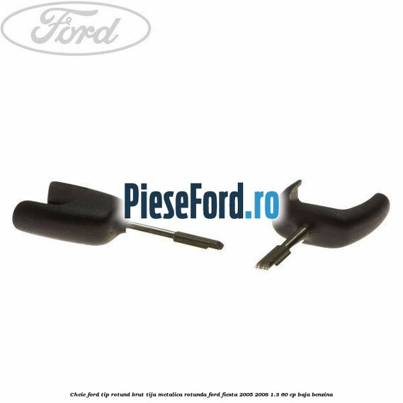 Cheie Ford tip rotund brut tija metalica rotunda Ford Fiesta 2005-2008 1.3 60 cp BAJA benzina