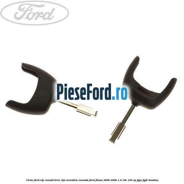 Cheie Ford tip rotund brut tija metalica rotunda Ford Fiesta 2005-2008 1.6 16V 100 cp FYJA, FYJB benzina