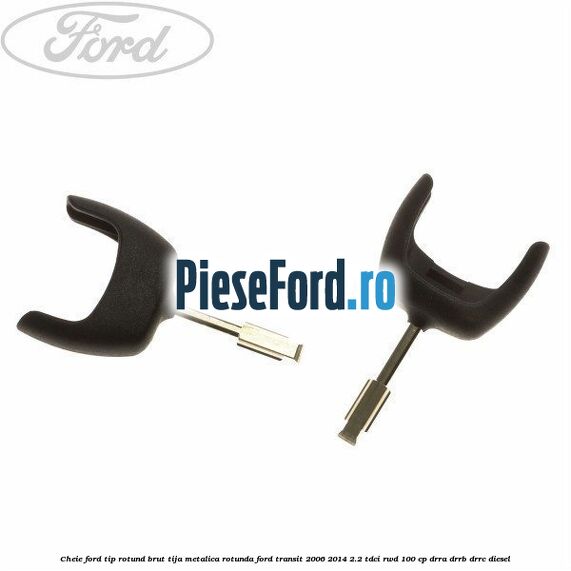 Cheie Ford tip rotund brut tija metalica rotunda Ford Transit 2006-2014 2.2 TDCi RWD 100 cp
