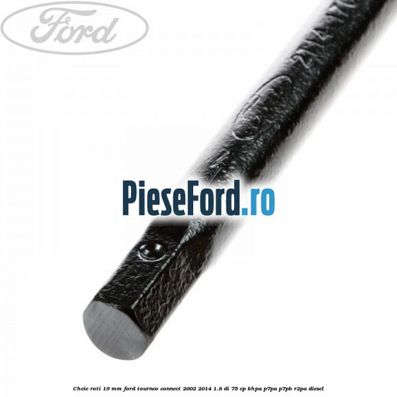 Cheie roti 19 mm Ford Tourneo Connect 2002-2014 1.8 Di 75 cp Cheie roti 19 mm Ford Tourneo Connect 2002-2014 1.8 Di 75 cp BHPA, P7PA, P7PB, R2PA diesel
