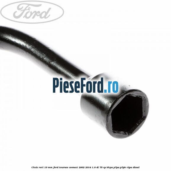 Cheie roti 19 mm Ford Tourneo Connect 2002-2014 1.8 Di 75 cp Cheie roti 19 mm Ford Tourneo Connect 2002-2014 1.8 Di 75 cp BHPA, P7PA, P7PB, R2PA diesel