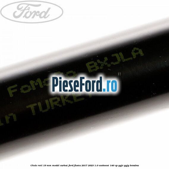 Cheie roti 19 mm model curbat Ford Fiesta 2017-2023 1.0 EcoBoost 140 cp YYJE, YYJG benzina
