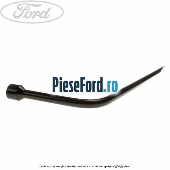 Cheie roti 21 mm Ford Transit 2014-2018 2.2 TDCi 100 cp DRF5, DRFF, DRFG diesel