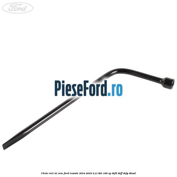 Cheie roti 21 mm Ford Transit 2014-2018 2.2 TDCi 100 cp DRF5, DRFF, DRFG diesel